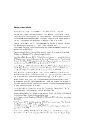 Literaturverzeichnis

Becker, Claudia (2009): Die Social Media Krise. Diplomarbeit. Darmstadt.
Bucher, Hans-Jürgen; Erlhofer, Sebastian; Kallass, Kerstin; Liebert, Wolf-Andreas
(2008): Netzwerkkommunikation und Intenet-Diskurse: Grundlagen eines netzwerk-
orientierten Kommunikationsbegriffs. In: Zerfaß, Ansgar; Welker, Martin; Schmidt,
Jan (Hg.): Partizipation und Wirkungen im Social Web (Bd. 1), S. 41–61.
Canton, David (2005): TODAY'S BUSINESS LAW: Attempt to suppress can back-
fire. The London Free Press, 05.11.2005. Online verfügbar unter
http://www.lfpress.ca/cgi-bin/publish.cgi?p=111404&x=articles&s=shopping, zu-
letzt geprüft am 24.08.2009.
Castells, Manuel (2006): The rise of the network society. 2. ed., new ed., [Nachdr.].
Malden, MA: Blackwell (The information age, Vol. 1).
Eck, Klaus; Pleil, Thomas (2006): Public Relations beginnen im vormedialen Raum.
Weblogs als neue Herausforderungen für das Issues Management. In: Picot, Arnold;
Fischer, Tim (Hg.): Weblogs professionell. Grundlagen, Konzepte und Praxis im un-
ternehmerischen Umfeld. Heidelberg: dpunkt.Verl., S. 77–94.
Gerhards, Jürgen (1998): Öffentlichkeit. In: Jarren, Otfried; Sarcinelli, Ulrich; Saxer,
Ulrich (Hg.): Politische Kommunikation in der demokratischen Gesellschaft. Ein
Handbuch mit Lexikonteil. Opladen: Westdeutscher Verl., S. 694–695.
Kolo, Castulus; Meyer-Lucht, Robin (2007): Erosion der Intensivleserschaft. Eine
Zeitreihenanalyse zum Konkurrenzverhältnis von Tageszeitungen und Nachrichtensi-
tes. In: Medien und Kommunikationswissenschaft, Jg. 55, H. 4, S. 513–533.
Kuhn, Michael; Ruff, Frank (2007): Corporate Foresight und strategisches Issues
Management: Methoden zur Identifikation der Trends und Themen von morgen. In:
Piwinger, Manfred; Zerfass, Ansgar (Hg.): Handbuch Unternehmenskommunikation.
1. Aufl. Wiesbaden: Gabler, S. 303–337.
Levine, Rick; Locke, Christopher; Searls, Doc; Weinberger, David (2009): The Clu-
etrain Manifesto. 10th Anniversary Edition. New York, NY.
Medienpädagogischer Forschungsverbund Südwest (2008): JIM-Studie 2008 - Jugend,
Information, (Multi-)Media. Online verfügbar unter
http://www.mpfs.de/fileadmin/JIM-pdf08/JIM-Studie_2008.pdf, zuletzt geprüft am
24.08.2009.
Pleil, Thomas (2009): Anti-Campaigning: RWE-Werber tappen in die Falle. Weblog
Das Textdepot, 05.04.2009. Online verfügbar unter
http://thomaspleil.wordpress.com/2009/04/05/rwe-werber-tappen-in-falle, zuletzt
geprüft am 24.08.2009.
Pleil, Thomas (2009b): Public Relations. Grundlagen und aktuelle Entwicklungen.
Studienbrief zum Masterstudiengang eEducation der FernUniversität Hagen. Hagen.
 