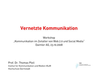Vernetzte Kommunikation
                           Workshop
     „Kommunikation im Zeitalter von Web 2.0 und Social Media“
                     Daimler AG, 23.10.2008




Prof. Dr. Thomas Pleil
Institut für Kommunikation und Medien IKuM
Hochschule Darmstadt
 