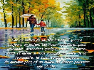 Car au milieu de la désolation, il y aura toujours un enfant qui nous regardera, plein d'espoir, attendant quelque chose de notre part et même si nous sommes au mileu de la tourmente, le soleil surgira toujours de quelque part et au milieu du désert poussera une plante. 