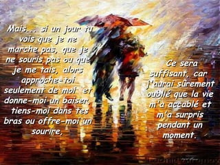 Mais... si un jour tu vois que je ne marche pas, que je ne souris pas ou que je me tais, alors approche-toi seulement de moi  et donne-moi un baiser,  tiens-moi dans tes bras ou offre-moi un sourire, Ce sera suffisant, car  j'aurai sûrement oublié que la vie m'a accablé et m'a surpris pendant un moment. 