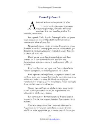 Pleine Forme par l’Alimentation

     _________________________________________


                  Faut-il jeûner ?


     A
               bordons maintenant la question du jeûne.
                     Les yogis ont la réputation de pratiquer
               des jeûnes prolongés, véritables prouesses
               consistant à ne rien absorber pendant des
semaines, assure-t-on.
     Les sages de l’Inde, dont les forces spirituelles atteignent
à des niveaux qui nous sont probablement inaccessibles,
recourent au jeûne, c’est un fait.
      Ne demandons pas à notre corps de dépasser son niveau
d’activité normale. C’est déjà pour nous un but ambitieux que
de tendre à atteindre cet équilibre normal et naturel de notre
personne, de notre vie.
      Plutôt que de tenter l’expérience du jeûne qui, dans
certains cas et sous contrôle médical, peut être une
thérapeutique utile, sachons que la modération, à table, est
salutaire.
    Il est bon d’achever un repas avec l’impression d’avoir
“encore de la place”, de rester légèrement sur sa faim.
     Pour reposer tout l’organisme, vous pouvez rester 1 jour
ou 2, par mois, sans manger. Ces jours-là, buvez normalement,
à votre soif, et vivez comme d’habitude, en négligeant
l’impression de fatigue que vous ressentirez à l’heure habituelle
des repas. Ne vous en inquiétez pas.
     Si vous êtes souffrant, ou très las certains jours, mettez-
vous à la diète pendant 48 heures, en ne prenant qu’une
alimentation très légère et frugale.
      Les animaux nous donnent l’exemple de cette réaction
instinctive de mise au repos des fonctions digestives en cas de
maladie.
     Vous retrouverez cette libre communication avec la
“sagesse du corps” et vous saurez faire confiance à votre
appétit ou à une répugnance qui vous détournerait de manger.

                                16
                    ©2008-2009 GratuiBook.fr
 