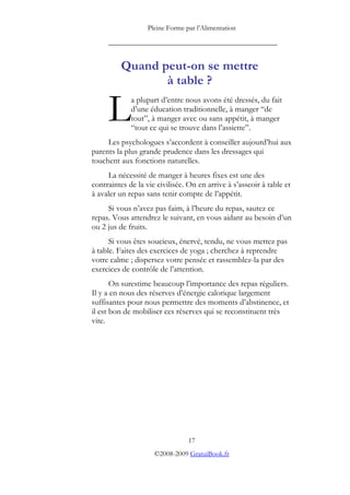 Pleine Forme par l’Alimentation

     _________________________________________


          Quand peut-on se mettre
                 à table ?

     L       a plupart d’entre nous avons été dressés, du fait
             d’une éducation traditionnelle, à manger “de
             tout”, à manger avec ou sans appétit, à manger
             “tout ce qui se trouve dans l’assiette”.
     Les psychologues s’accordent à conseiller aujourd’hui aux
parents la plus grande prudence dans les dressages qui
touchent aux fonctions naturelles.
     La nécessité de manger à heures fixes est une des
contraintes de la vie civilisée. On en arrive à s’asseoir à table et
à avaler un repas sans tenir compte de l’appétit.
     Si vous n’avez pas faim, à l’heure du repas, sautez ce
repas. Vous attendrez le suivant, en vous aidant au besoin d’un
ou 2 jus de fruits.
      Si vous êtes soucieux, énervé, tendu, ne vous mettez pas
à table. Faites des exercices de yoga ; cherchez à reprendre
votre calme ; dispersez votre pensée et rassemblez-la par des
exercices de contrôle de l’attention.
       On surestime beaucoup l’importance des repas réguliers.
Il y a en nous des réserves d’énergie calorique largement
suffisantes pour nous permettre des moments d’abstinence, et
il est bon de mobiliser ces réserves qui se reconstituent très
vite.




                                 17
                     ©2008-2009 GratuiBook.fr
 