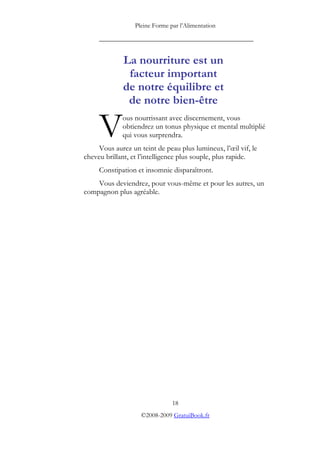 Pleine Forme par l’Alimentation

     _________________________________________


             La nourriture est un
              facteur important
             de notre équilibre et
              de notre bien-être

     V       ous nourrissant avec discernement, vous
             obtiendrez un tonus physique et mental multiplié
             qui vous surprendra.
     Vous aurez un teint de peau plus lumineux, l’œil vif, le
cheveu brillant, et l’intelligence plus souple, plus rapide.
     Constipation et insomnie disparaîtront.
    Vous deviendrez, pour vous-même et pour les autres, un
compagnon plus agréable.




                                18
                    ©2008-2009 GratuiBook.fr
 
