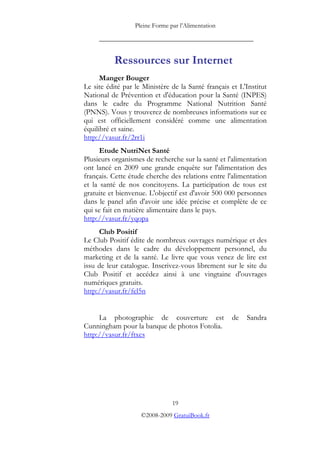 Pleine Forme par l’Alimentation

     _________________________________________


          Ressources sur Internet
      Manger Bouger
Le site édité par le Ministère de la Santé français et L'Institut
National de Prévention et d'éducation pour la Santé (INPES)
dans le cadre du Programme National Nutrition Santé
(PNNS). Vous y trouverez de nombreuses informations sur ce
qui est officiellement considéré comme une alimentation
équilibré et saine.
http://vasur.fr/2rr1i
      Etude NutriNet Santé
Plusieurs organismes de recherche sur la santé et l'alimentation
ont lancé en 2009 une grande enquête sur l'alimentation des
français. Cette étude cherche des relations entre l'alimentation
et la santé de nos concitoyens. La participation de tous est
gratuite et bienvenue. L'objectif est d'avoir 500 000 personnes
dans le panel afin d'avoir une idée précise et complète de ce
qui se fait en matière alimentaire dans le pays.
http://vasur.fr/yqopa
     Club Positif
Le Club Positif édite de nombreux ouvrages numérique et des
méthodes dans le cadre du développement personnel, du
marketing et de la santé. Le livre que vous venez de lire est
issu de leur catalogue. Inscrivez-vous librement sur le site du
Club Positif et accédez ainsi à une vingtaine d'ouvrages
numériques gratuits.
http://vasur.fr/fel5n


     La photographie de couverture est              de   Sandra
Cunningham pour la banque de photos Fotolia.
http://vasur.fr/ftxcs




                                19
                    ©2008-2009 GratuiBook.fr
 