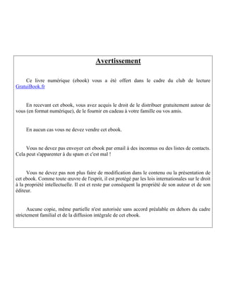 Avertissement

    Ce livre numérique (ebook) vous a été offert dans le cadre du club de lecture
GratuiBook.fr


     En recevant cet ebook, vous avez acquis le droit de le distribuer gratuitement autour de
vous (en format numérique), de le fournir en cadeau à votre famille ou vos amis.


     En aucun cas vous ne devez vendre cet ebook.


     Vous ne devez pas envoyer cet ebook par email à des inconnus ou des listes de contacts.
Cela peut s'apparenter à du spam et c'est mal !


      Vous ne devez pas non plus faire de modification dans le contenu ou la présentation de
cet ebook. Comme toute œuvre de l'esprit, il est protégé par les lois internationales sur le droit
à la propriété intellectuelle. Il est et reste par conséquent la propriété de son auteur et de son
éditeur.


      Aucune copie, même partielle n'est autorisée sans accord préalable en dehors du cadre
strictement familial et de la diffusion intégrale de cet ebook.
 