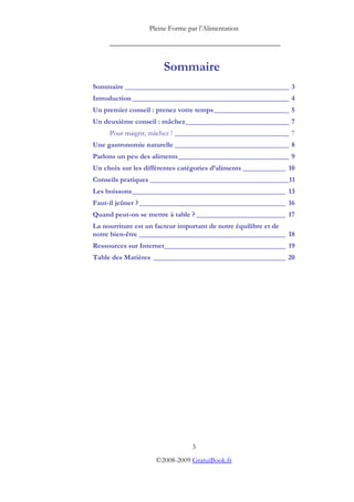 Pleine Forme par l’Alimentation

     _________________________________________


                       Sommaire
Sommaire ______________________________________________ 3
Introduction ____________________________________________ 4
Un premier conseil : prenez votre temps _____________________ 5
Un deuxième conseil : mâchez_____________________________ 7
     Pour maigrir, mâchez ! ________________________________ 7
Une gastronomie naturelle ________________________________ 8
Parlons un peu des aliments_______________________________ 9
Un choix sur les différentes catégories d’aliments ____________ 10
Conseils pratiques _______________________________________11
Les boissons___________________________________________ 13
Faut-il jeûner ? _________________________________________ 16
Quand peut-on se mettre à table ? _________________________ 17
La nourriture est un facteur important de notre équilibre et de
notre bien-être _________________________________________ 18
Ressources sur Internet__________________________________ 19
Table des Matières _____________________________________ 20




                                3
                    ©2008-2009 GratuiBook.fr
 