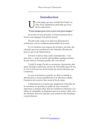 Pleine Forme par l’Alimentation

     _________________________________________


                     Introduction

     U        n vieil adage, qui nous semble bien banal, est
              riche d’une signification profonde que nous
              allons redécouvrir :
     “Il faut manger pour vivre et non vivre pour manger.”
     Se nourrir est une nécessité, et l’assouvissement de ce
besoin s’accompagne d’un plaisir naturel.
      Nourrir notre corps et en éprouver pleinement la
satisfaction sont les conditions primordiales de la santé.
     La vie moderne nous impose des horaires, une hâte, des
obstacles qui nous conduisent à des habitudes désastreuses
pour ce qui est de l’alimentation.
     Tôt levé et mal en train, notre contemporain – vous
peut-être ? – avale un bol de café bouillant, quelques tartines
de pain frais et, l’estomac gonflé, file à son travail.
      À midi, le temps d’avaler au restaurant, charcuteries, plat
garni, fromage et pâtisserie, arrosés de l’inévitable quart de vin,
et c’est à nouveau une demi-journée de travail sédentaire qui
commence.
      Le soir, la lassitude est grande. Le dîner en famille se
déroule plus ou moins paisiblement et la télévision sollicite
l’attention des convives bien avant la fin du repas.
     L’alimentation ne consiste pas simplement à absorber de
la nourriture. La quantité, la qualité de cette nourriture
importent au premier chef, mais les conditions extérieures et le
climat de tranquillité ou d’agitation qui est le nôtre à table sont
des éléments dont il ne faut pas sous-estimer le rôle bénéfique
ou perturbateur.




                                 4
                     ©2008-2009 GratuiBook.fr
 