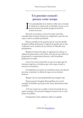 Pleine Forme par l’Alimentation

     _________________________________________


              Un premier conseil :
              prenez votre temps

     I    l est préjudiciable de se mettre à table sans avoir pris
          le temps de se reposer, de se détendre un peu, ou au
          moins de laisser retomber progressivement la
          tension nerveuse.
      S’asseoir un moment, se laver les mains sans hâte,
s’installer dans la bonne humeur en s’apprêtant à jouir de son
repas, voilà un excellent préambule.
     Prenez exemple sur le gourmet qui ne veut rien perdre
du plaisir raffiné qu’il goûte, à l’opposé du goinfre qui se jette
avidement sur le contenu de son assiette et l’absorbe avec
précipitation.
     Respirer le fumet d’un plat, en apprécier la couleur, en
admirer la présentation, jouir d’être assis devant une table très
proprement et coquettement dressée, voilà la meilleure
préparation au repas.
     L’eau vous vient à la bouche, ce qui est le signe que les
fonctions digestives s’éveillent, que votre corps est prêt à
recevoir sa nourriture.
     La respiration est activée, la circulation aussi, une détente
nerveuse se produit. Le début du repas est un moment
heureux.
     Manger vite est aussi préjudiciable que manger trop.
    Sobre jusqu’à la frugalité, Bernard Shaw fut un bel
exemple du bénéfice qu’on peut tirer d’une alimentation bien
conduite.
      À 94 ans, il était sec et solide, n’avait rien perdu de son
esprit caustique. On sait qu’il mangeait toujours seul, et à des
heures invariables.
     L’importance d’une ambiance calme est capitale.



                                 5
                     ©2008-2009 GratuiBook.fr
 