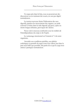 Pleine Forme par l’Alimentation

     _________________________________________

     Un repas pris dans la hâte, tout en poursuivant des
discussions ou en ruminant des soucis, ne sera pas digéré
normalement.
     La tension nerveuse freine l’élaboration des sucs
digestifs, paralyse les mouvements des organes, un acide
corrosif se forme dans le tube digestif, qui peut, à plus ou
moins longue échéance, provoquer des ulcères.
      Nous voici à nouveau confrontés avec les réalités de
l’interdépendance du corps et de l’esprit.
     Le surmenage émotionnel est l’ennemi n° 1 de notre
organisme.
      Accorder aux conditions paisibles, aux plaisirs
esthétiques et gustatifs du repas toute leur valeur, leur faire la
part aussi belle que possible, fait partie de ce que le yoga nous
amène à pratiquer normalement.




                                 6
                     ©2008-2009 GratuiBook.fr
 