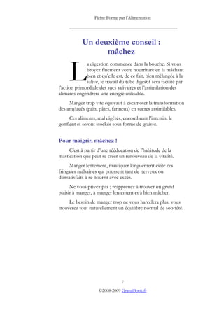 Pleine Forme par l’Alimentation

     _________________________________________


            Un deuxième conseil :
                  mâchez


     L        a digestion commence dans la bouche. Si vous
              broyez finement votre nourriture en la mâchant
              bien et qu’elle est, de ce fait, bien mélangée à la
              salive, le travail du tube digestif sera facilité par
l’action primordiale des sucs salivaires et l’assimilation des
aliments engendrera une énergie utilisable.
     Manger trop vite équivaut à escamoter la transformation
des amylacés (pain, pâtes, farineux) en sucres assimilables.
     Ces aliments, mal digérés, encombrent l’intestin, le
gonflent et seront stockés sous forme de graisse.


Pour maigrir, mâchez !
     C’est à partir d’une rééducation de l’habitude de la
mastication que peut se créer un renouveau de la vitalité.
      Manger lentement, mastiquer longuement évite ces
fringales malsaines qui poussent tant de nerveux ou
d’insatisfaits à se nourrir avec excès.
      Ne vous privez pas ; réapprenez à trouver un grand
plaisir à manger, à manger lentement et à bien mâcher.
     Le besoin de manger trop ne vous harcèlera plus, vous
trouverez tout naturellement un équilibre normal de sobriété.




                                 7
                     ©2008-2009 GratuiBook.fr
 