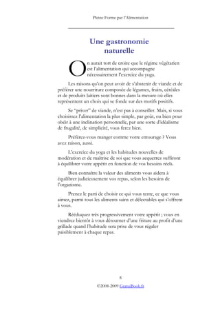 Pleine Forme par l’Alimentation

     _________________________________________


                Une gastronomie
                   naturelle

     O         n aurait tort de croire que le régime végétarien
               est l’alimentation qui accompagne
               nécessairement l’exercice du yoga.
      Les raisons qu’on peut avoir de s’abstenir de viande et de
préférer une nourriture composée de légumes, fruits, céréales
et de produits laitiers sont bonnes dans la mesure où elles
représentent un choix qui se fonde sur des motifs positifs.
     Se “priver” de viande, n’est pas à conseiller. Mais, si vous
choisissez l’alimentation la plus simple, par goût, ou bien pour
obéir à une inclination personnelle, par une sorte d’idéalisme
de frugalité, de simplicité, vous ferez bien.
     Préférez-vous manger comme votre entourage ? Vous
avez raison, aussi.
     L’exercice du yoga et les habitudes nouvelles de
modération et de maîtrise de soi que vous acquerrez suffiront
à équilibrer votre appétit en fonction de vos besoins réels.
      Bien connaître la valeur des aliments vous aidera à
équilibrer judicieusement vos repas, selon les besoins de
l’organisme.
     Prenez le parti de choisir ce qui vous tente, ce que vous
aimez, parmi tous les aliments sains et délectables qui s’offrent
à vous.
      Rééduquez très progressivement votre appétit ; vous en
viendrez bientôt à vous détourner d’une friture au profit d’une
grillade quand l’habitude sera prise de vous régaler
paisiblement à chaque repas.




                                8
                    ©2008-2009 GratuiBook.fr
 
