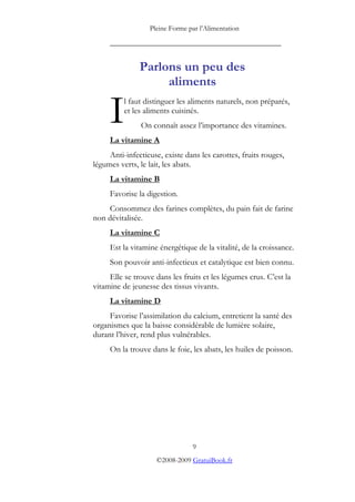Pleine Forme par l’Alimentation

     _________________________________________


               Parlons un peu des
                    aliments

     I    l faut distinguer les aliments naturels, non préparés,
          et les aliments cuisinés.
               On connaît assez l’importance des vitamines.
     La vitamine A
     Anti-infectieuse, existe dans les carottes, fruits rouges,
légumes verts, le lait, les abats.
     La vitamine B
     Favorise la digestion.
     Consommez des farines complètes, du pain fait de farine
non dévitalisée.
     La vitamine C
     Est la vitamine énergétique de la vitalité, de la croissance.
     Son pouvoir anti-infectieux et catalytique est bien connu.
     Elle se trouve dans les fruits et les légumes crus. C’est la
vitamine de jeunesse des tissus vivants.
     La vitamine D
     Favorise l’assimilation du calcium, entretient la santé des
organismes que la baisse considérable de lumière solaire,
durant l’hiver, rend plus vulnérables.
     On la trouve dans le foie, les abats, les huiles de poisson.




                                9
                    ©2008-2009 GratuiBook.fr
 