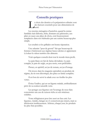 Pleine Forme par l’Alimentation
_________________________________________
Conseils pratiques
e choix des denrées et la préparation culinaire sont
des facteurs essentiels pour une alimentation de
santé.
Les recettes ménagères d’autrefois, quand la cuisine
familiale était élaborée, riche, donnant aux pâtisseries, aux
plats en sauce une place de choix, sont heureusement
remplacées dans nos habitudes par une cuisine beaucoup plus
simple.
L
Les crudités et les grillades ont bonne réputation.
Une salutaire “peur de grossir” fait que beaucoup de
femmes s’intéressent aux régimes basse-calories et apprennent
à évaluer la valeur nutritive des aliments.
Voici quelques conseils dont tout le monde tirera profit.
Le pain blanc est fait de farine dévitalisée. Le pain
complet, le pain de seigle, un peu rassis, sont préférables.
Prenez, en apéritif, un jus de tomate, un jus d’orange.
On trouve dans les magasins spécialisés en produits de
régime, du riz non décortiqué, des pâtes en farine complète.
Il est bon de servir la salade avec ses feuilles les plus
vertes.
Évitez l’endive, qui est un légume malade, artificiellement
privé de sa couleur naturelle verte.
Les potages aux légumes ont l’avantage de nous faire
consommer une eau de cuisson riche en sels minéraux
solubles.
Votre réfrigérateur peut être aussi un faux ami. Les
légumes, viandes, laitages ne s’y conservent pas intacts, mais se
détériorent insidieusement. Achetez, chaque jour, les produits
les plus frais possibles.
11
©2008-2009 GratuiBook.fr
 