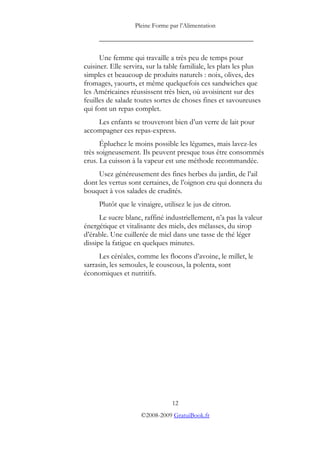 Pleine Forme par l’Alimentation
_________________________________________
Une femme qui travaille a très peu de temps pour
cuisiner. Elle servira, sur la table familiale, les plats les plus
simples et beaucoup de produits naturels : noix, olives, des
fromages, yaourts, et même quelquefois ces sandwiches que
les Américaines réussissent très bien, où avoisinent sur des
feuilles de salade toutes sortes de choses fines et savoureuses
qui font un repas complet.
Les enfants se trouveront bien d’un verre de lait pour
accompagner ces repas-express.
Épluchez le moins possible les légumes, mais lavez-les
très soigneusement. Ils peuvent presque tous être consommés
crus. La cuisson à la vapeur est une méthode recommandée.
Usez généreusement des fines herbes du jardin, de l’ail
dont les vertus sont certaines, de l’oignon cru qui donnera du
bouquet à vos salades de crudités.
Plutôt que le vinaigre, utilisez le jus de citron.
Le sucre blanc, raffiné industriellement, n’a pas la valeur
énergétique et vitalisante des miels, des mélasses, du sirop
d’érable. Une cuillerée de miel dans une tasse de thé léger
dissipe la fatigue en quelques minutes.
Les céréales, comme les flocons d’avoine, le millet, le
sarrasin, les semoules, le couscous, la polenta, sont
économiques et nutritifs.
12
©2008-2009 GratuiBook.fr
 