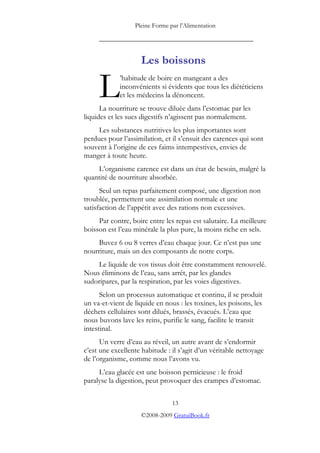 Pleine Forme par l’Alimentation
_________________________________________
Les boissons
’habitude de boire en mangeant a des
inconvénients si évidents que tous les diététiciens
et les médecins la dénoncent.
La nourriture se trouve diluée dans l’estomac par les
liquides et les sucs digestifs n’agissent pas normalement.
L
Les substances nutritives les plus importantes sont
perdues pour l’assimilation, et il s’ensuit des carences qui sont
souvent à l’origine de ces faims intempestives, envies de
manger à toute heure.
L’organisme carence est dans un état de besoin, malgré la
quantité de nourriture absorbée.
Seul un repas parfaitement composé, une digestion non
troublée, permettent une assimilation normale et une
satisfaction de l’appétit avec des rations non excessives.
Par contre, boire entre les repas est salutaire. La meilleure
boisson est l’eau minérale la plus pure, la moins riche en sels.
Buvez 6 ou 8 verres d’eau chaque jour. Ce n’est pas une
nourriture, mais un des composants de notre corps.
Le liquide de vos tissus doit être constamment renouvelé.
Nous éliminons de l’eau, sans arrêt, par les glandes
sudoripares, par la respiration, par les voies digestives.
Selon un processus automatique et continu, il se produit
un va-et-vient de liquide en nous : les toxines, les poisons, les
déchets cellulaires sont dilués, brassés, évacués. L’eau que
nous buvons lave les reins, purifie le sang, facilite le transit
intestinal.
Un verre d’eau au réveil, un autre avant de s’endormir
c’est une excellente habitude : il s’agit d’un véritable nettoyage
de l’organisme, comme nous l’avons vu.
L’eau glacée est une boisson pernicieuse : le froid
paralyse la digestion, peut provoquer des crampes d’estomac.
13
©2008-2009 GratuiBook.fr
 