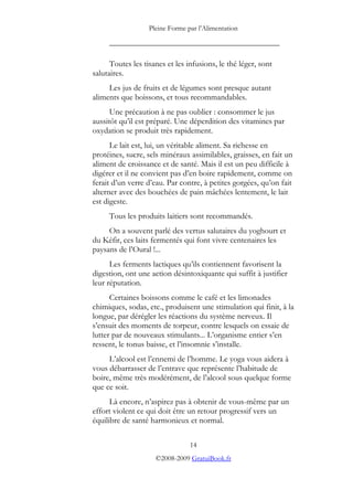 Pleine Forme par l’Alimentation
_________________________________________
Toutes les tisanes et les infusions, le thé léger, sont
salutaires.
Les jus de fruits et de légumes sont presque autant
aliments que boissons, et tous recommandables.
Une précaution à ne pas oublier : consommer le jus
aussitôt qu’il est préparé. Une déperdition des vitamines par
oxydation se produit très rapidement.
Le lait est, lui, un véritable aliment. Sa richesse en
protéines, sucre, sels minéraux assimilables, graisses, en fait un
aliment de croissance et de santé. Mais il est un peu difficile à
digérer et il ne convient pas d’en boire rapidement, comme on
ferait d’un verre d’eau. Par contre, à petites gorgées, qu’on fait
alterner avec des bouchées de pain mâchées lentement, le lait
est digeste.
Tous les produits laitiers sont recommandés.
On a souvent parlé des vertus salutaires du yoghourt et
du Kéfir, ces laits fermentés qui font vivre centenaires les
paysans de l’Oural !...
Les ferments lactiques qu’ils contiennent favorisent la
digestion, ont une action désintoxiquante qui suffit à justifier
leur réputation.
Certaines boissons comme le café et les limonades
chimiques, sodas, etc., produisent une stimulation qui finit, à la
longue, par dérégler les réactions du système nerveux. Il
s’ensuit des moments de torpeur, contre lesquels on essaie de
lutter par de nouveaux stimulants... L’organisme entier s’en
ressent, le tonus baisse, et l’insomnie s’installe.
L’alcool est l’ennemi de l’homme. Le yoga vous aidera à
vous débarrasser de l’entrave que représente l’habitude de
boire, même très modérément, de l’alcool sous quelque forme
que ce soit.
Là encore, n’aspirez pas à obtenir de vous-même par un
effort violent ce qui doit être un retour progressif vers un
équilibre de santé harmonieux et normal.
14
©2008-2009 GratuiBook.fr
 