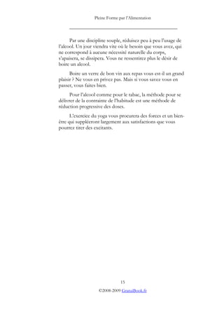 Pleine Forme par l’Alimentation
_________________________________________
Par une discipline souple, réduisez peu à peu l’usage de
l’alcool. Un jour viendra vite où le besoin que vous avez, qui
ne correspond à aucune nécessité naturelle du corps,
s’apaisera, se dissipera. Vous ne ressentirez plus le désir de
boire un alcool.
Boire un verre de bon vin aux repas vous est-il un grand
plaisir ? Ne vous en privez pas. Mais si vous savez vous en
passer, vous faites bien.
Pour l’alcool comme pour le tabac, la méthode pour se
délivrer de la contrainte de l’habitude est une méthode de
réduction progressive des doses.
L’exercice du yoga vous procurera des forces et un bien-
être qui suppléeront largement aux satisfactions que vous
pourrez tirer des excitants.
15
©2008-2009 GratuiBook.fr
 