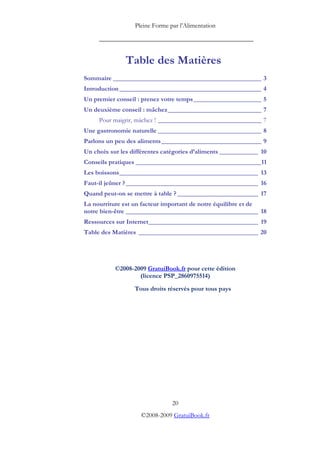 Pleine Forme par l’Alimentation
_________________________________________
20
©2008-2009 GratuiBook.fr
Table des Matières
Sommaire ______________________________________________ 3
Introduction____________________________________________ 4
Un premier conseil : prenez votre temps_____________________ 5
Un deuxième conseil : mâchez_____________________________ 7
Pour maigrir, mâchez ! ________________________________ 7
Une gastronomie naturelle ________________________________ 8
Parlons un peu des aliments_______________________________ 9
Un choix sur les différentes catégories d’aliments ____________ 10
Conseils pratiques _______________________________________11
Les boissons___________________________________________ 13
Faut-il jeûner ?_________________________________________ 16
Quand peut-on se mettre à table ? _________________________ 17
La nourriture est un facteur important de notre équilibre et de
notre bien-être _________________________________________ 18
Ressources sur Internet__________________________________ 19
Table des Matières _____________________________________ 20
©2008-2009 GratuiBook.fr pour cette édition
(licence PSP_2860975514)
Tous droits réservés pour tous pays
 
