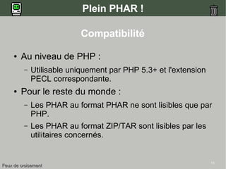 11
Plein PHAR !
Compatibilité
● Au niveau de PHP :
– Utilisable uniquement par PHP 5.3+ et l'extension
PECL correspondante.
● Pour le reste du monde :
– Les PHAR au format PHAR ne sont lisibles que par
PHP.
– Les PHAR au format ZIP/TAR sont lisibles par les
utilitaires concernés.
Feux de croisementFeux de croisement
 