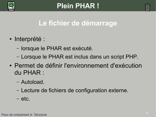 13
Plein PHAR !
Le fichier de démarrage
● Interprété :
– lorsque le PHAR est exécuté.
– Lorsque le PHAR est inclus dans un script PHP.
● Permet de définir l'environnement d'exécution
du PHAR :
– Autoload.
– Lecture de fichiers de configuration externe.
– etc.
Feux de croisementFeux de croisement ►► StructureStructure
 