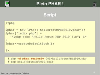 15
Plein PHAR !
Script
<?php
$phar = new Phar('helloForumPHP2010.phar');
$phar['index.php'] =
'<?php echo "Hello Forum PHP 2010 !n"; ?>'
;
$phar->createDefaultStub();
?>
Feux de croisementFeux de croisement ►► CréationCréation
# php -d phar.readonly 001-helloForumPHP2010.php
# php helloForumPHP2010.phar
 