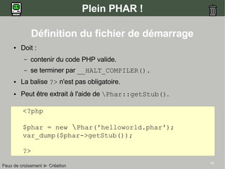 16
Plein PHAR !
● Doit :
– contenir du code PHP valide.
– se terminer par __HALT_COMPILER().
● La balise ?> n'est pas obligatoire.
● Peut être extrait à l'aide de Phar::getStub().
<?php
$phar = new Phar('helloworld.phar');
var_dump($phar->getStub());
?>
Feux de croisementFeux de croisement ►► CréationCréation
Définition du fichier de démarrage
 