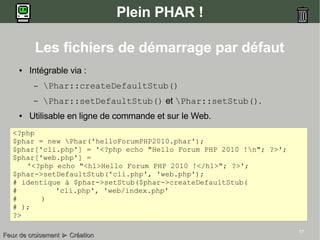 17
Plein PHAR !
● Intégrable via :
– Phar::createDefaultStub()
– Phar::setDefaultStub() et Phar::setStub().
● Utilisable en ligne de commande et sur le Web.
<?php
$phar = new Phar('helloForumPHP2010.phar');
$phar['cli.php'] = '<?php echo "Hello Forum PHP 2010 !n"; ?>';
$phar['web.php'] =
'<?php echo "<h1>Hello Forum PHP 2010 !</h1>"; ?>';
$phar->setDefaultStub('cli.php', 'web.php');
# identique à $phar->setStub($phar->createDefaultStub(
# 'cli.php', 'web/index.php'
# )
# );
?>
Les fichiers de démarrage par défaut
Feux de croisementFeux de croisement ►► CréationCréation
 