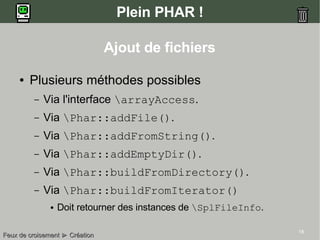18
Plein PHAR !
Ajout de fichiers
● Plusieurs méthodes possibles
– Via l'interface arrayAccess.
– Via Phar::addFile().
– Via Phar::addFromString().
– Via Phar::addEmptyDir().
– Via Phar::buildFromDirectory().
– Via Phar::buildFromIterator()
● Doit retourner des instances de SplFileInfo.
Feux de croisementFeux de croisement ►► CréationCréation
 