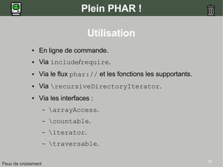 20
Plein PHAR !
Utilisation
● En ligne de commande.
● Via include/require.
● Via le flux phar:// et les fonctions les supportants.
● Via recursiveDirectoryIterator.
● Via les interfaces :
– arrayAccess.
– countable.
– iterator.
– traversable.
Feux de croisementFeux de croisement
 