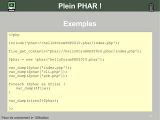 21
Plein PHAR !
<?php
include('phar://helloForumPHP2010.phar/index.php');
file_get_contents('phar://helloForumPHP2010.phar/index.php');
$phar = new phar('helloForumPHP2010.phar');
var_dump($phar['index.php']);
var_dump($phar['cli.php']);
var_dump($phar['web.php']);
foreach ($phar as $file) {
var_dump($file);
}
var_dump(sizeof($phar);
?>
Feux de croisementFeux de croisement ►► UtilisationUtilisation
Exemples
 