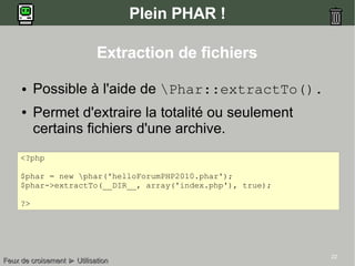 22
Plein PHAR !
● Possible à l'aide de Phar::extractTo().
● Permet d'extraire la totalité ou seulement
certains fichiers d'une archive.
<?php
$phar = new phar('helloForumPHP2010.phar');
$phar->extractTo(__DIR__, array('index.php'), true);
?>
Feux de croisementFeux de croisement ►► UtilisationUtilisation
Extraction de fichiers
 