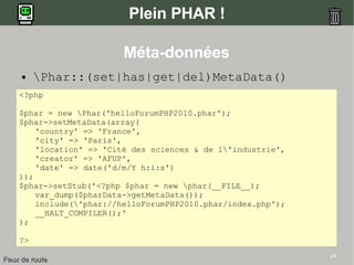 24
Plein PHAR !
● Phar::(set|has|get|del)MetaData()
<?php
$phar = new Phar('helloForumPHP2010.phar');
$phar->setMetaData(array(
'country' => 'France',
'city' => 'Paris',
'location' => 'Cité des sciences & de l'industrie',
'creator' => 'AFUP',
'date' => date('d/m/Y h:i:s')
));
$phar->setStub('<?php $phar = new phar(__FILE__);
var_dump($pharData->getMetaData());
include('phar://helloForumPHP2010.phar/index.php');
__HALT_COMPILER();'
);
?>
Feux de routeFeux de route
Méta-données
 