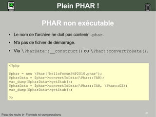 26
Plein PHAR !
PHAR non exécutable
● Le nom de l'archive ne doit pas contenir .phar.
● N'a pas de fichier de démarrage.
● Via PharData::__construct() ou Phar::convertToData().
<?php
$phar = new Phar('helloForumPHP2010.phar');
$pharData = $phar->convertToData(Phar::TAR);
var_dump($pharData->getStub();
$pharData = $phar->convertToData(Phar::TAR, Phar::GZ);
var_dump($pharData->getStub();
?>
Feux de routeFeux de route ►► Formats et compressionsFormats et compressions
 