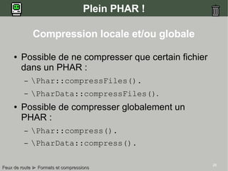 28
Plein PHAR !
Compression locale et/ou globale
● Possible de ne compresser que certain fichier
dans un PHAR :
– Phar::compressFiles().
– PharData::compressFiles().
● Possible de compresser globalement un
PHAR :
– Phar::compress().
– PharData::compress().
Feux de routeFeux de route ►► Formats et compressionsFormats et compressions
 