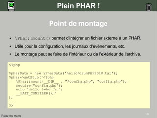 30
Plein PHAR !
Point de montage
● Phar::mount() permet d'intégrer un fichier externe à un PHAR.
● Utile pour la configuration, les journaux d'événements, etc.
● Le montage peut se faire de l'intérieur ou de l'extérieur de l'archive.
<?php
$pharData = new PharData('helloForumPHP2010.tar');
$phar->setStub('<?php
Phar::mount(__DIR__ . "/config.php", "config.php");
require("config.php");
echo "Hello $who !n";
__HALT_COMPILER();'
);
?>
Feux de routeFeux de route
 