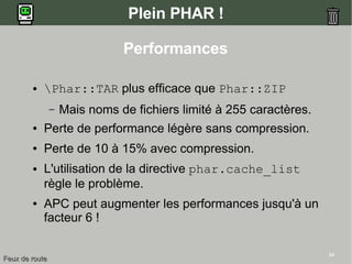34
Plein PHAR !
● Phar::TAR plus efficace que Phar::ZIP
– Mais noms de fichiers limité à 255 caractères.
● Perte de performance légère sans compression.
● Perte de 10 à 15% avec compression.
● L'utilisation de la directive phar.cache_list
règle le problème.
● APC peut augmenter les performances jusqu'à un
facteur 6 !
Performances
Feux de routeFeux de route
 