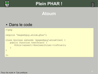 37
Plein PHAR !
● Dans le code
Feux de routeFeux de route ►► Cas pratiqueCas pratique
Atoum
<?php
require 'mageekguy.atoum.phar';
class boolean extends mageekguyatoumtest {
public function testTrue() {
$this->assert->boolean(true)->isTrue();
}
}
?>
 