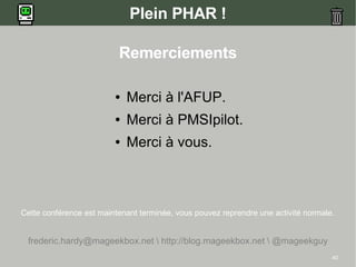 40
Plein PHAR !
Remerciements
● Merci à l'AFUP.
● Merci à PMSIpilot.
● Merci à vous.
frederic.hardy@mageekbox.net  http://blog.mageekbox.net  @mageekguy
Cette conférence est maintenant terminée, vous pouvez reprendre une activité normale.
 