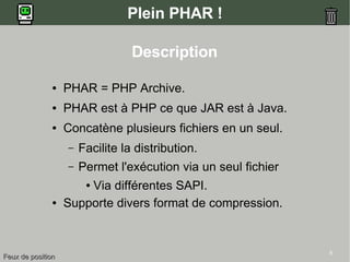 5
Plein PHAR !
● PHAR = PHP Archive.
● PHAR est à PHP ce que JAR est à Java.
● Concatène plusieurs fichiers en un seul.
– Facilite la distribution.
– Permet l'exécution via un seul fichier
● Via différentes SAPI.
● Supporte divers format de compression.
Description
Feux de positionFeux de position
 