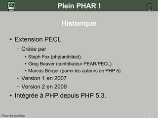 6
Plein PHAR !
Historique
● Extension PECL
– Créée par
● Steph Fox (php|architect).
● Greg Beaver (contributeur PEAR/PECL).
● Marcus Börger (parmi les auteurs de PHP 5).
– Version 1 en 2007
– Version 2 en 2009
● Intégrée à PHP depuis PHP 5.3.
Feux de positionFeux de position
 