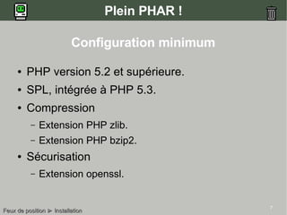 7
Plein PHAR !
Configuration minimum
● PHP version 5.2 et supérieure.
● SPL, intégrée à PHP 5.3.
● Compression
– Extension PHP zlib.
– Extension PHP bzip2.
● Sécurisation
– Extension openssl.
Feux de positionFeux de position ►► InstallationInstallation
 