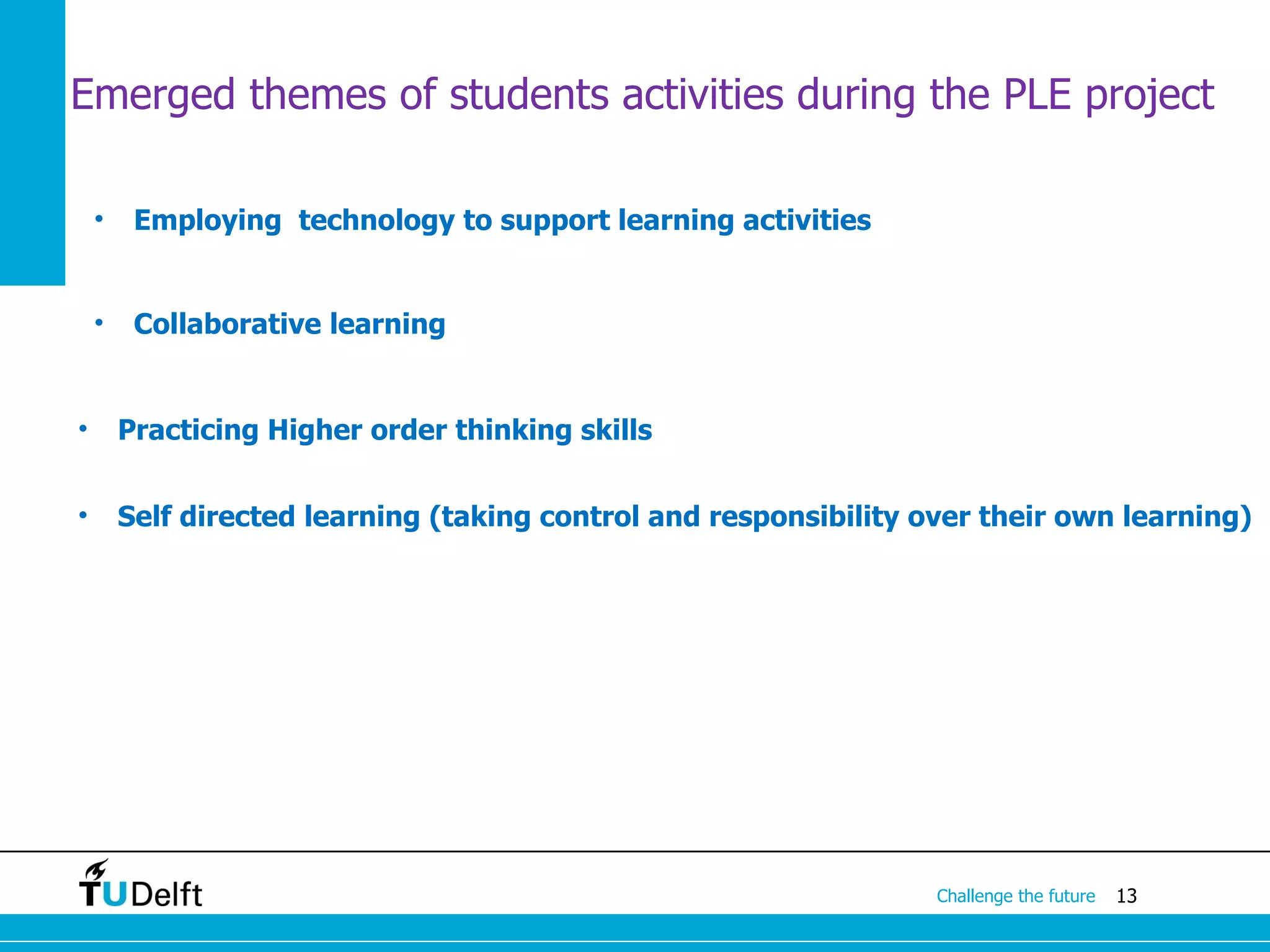 Emerged themes of students activities during the PLE project

    •    Employing technology to support learning activities


    •    Collaborative learning


•       Practicing Higher order thinking skills


•       Self directed learning (taking control and responsibility over their own learning)




                                                                   Challenge the future   13
 