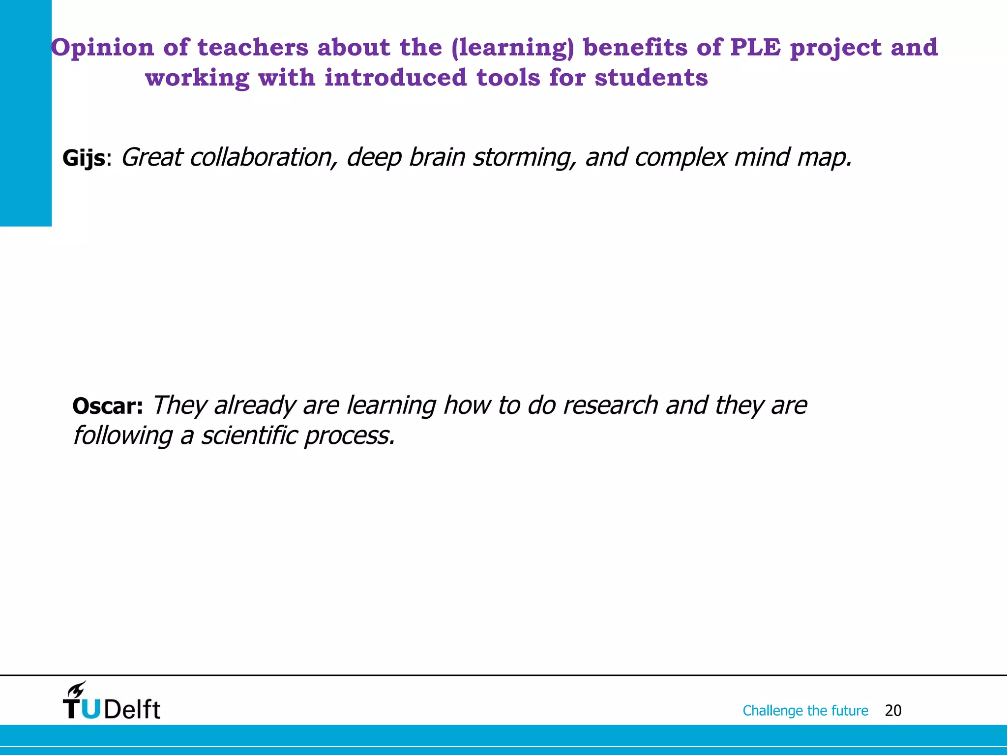 Opinion of teachers about the (learning) benefits of PLE project and
      working with introduced tools for students


Gijs: Great collaboration, deep brain storming, and complex mind map.




 Oscar: They already are learning how to do research and they are
 following a scientific process.




                                                           Challenge the future   20
 