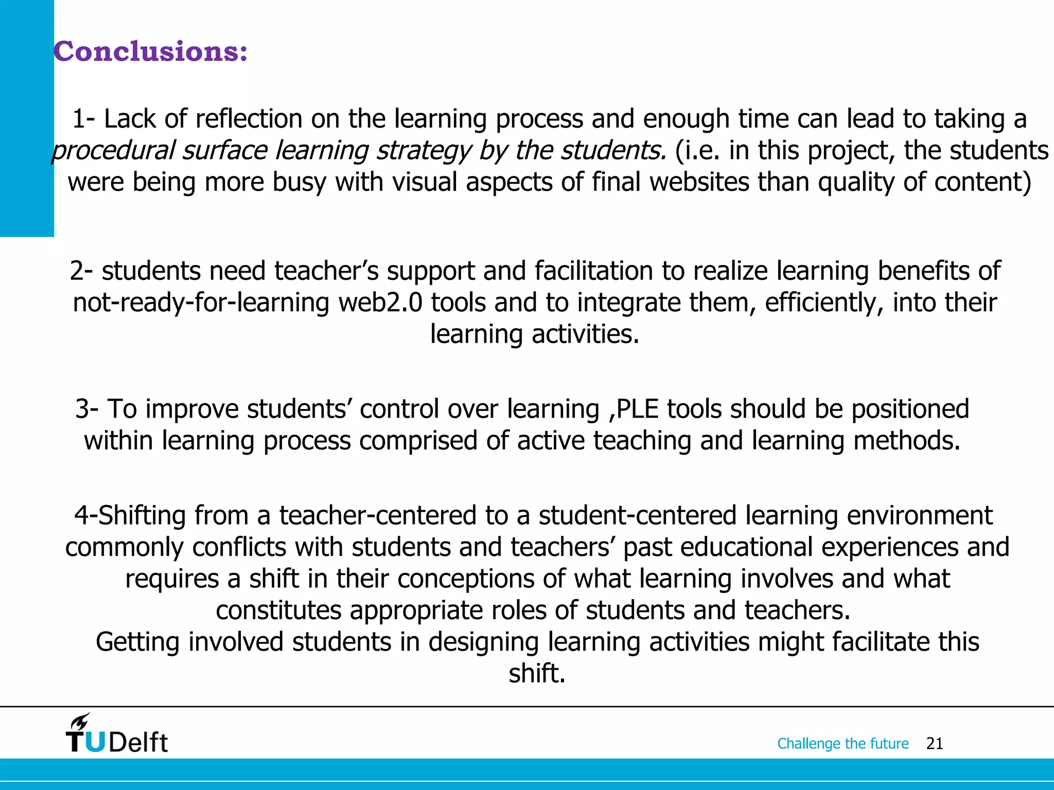 Conclusions:

  1- Lack of reflection on the learning process and enough time can lead to taking a
procedural surface learning strategy by the students. (i.e. in this project, the students
 were being more busy with visual aspects of final websites than quality of content)


 2- students need teacher’s support and facilitation to realize learning benefits of
 not-ready-for-learning web2.0 tools and to integrate them, efficiently, into their
                               learning activities.

  3- To improve students’ control over learning ,PLE tools should be positioned
   within learning process comprised of active teaching and learning methods.

  4-Shifting from a teacher-centered to a student-centered learning environment
 commonly conflicts with students and teachers’ past educational experiences and
      requires a shift in their conceptions of what learning involves and what
               constitutes appropriate roles of students and teachers.
    Getting involved students in designing learning activities might facilitate this
                                         shift.

                                                                Challenge the future   21
 