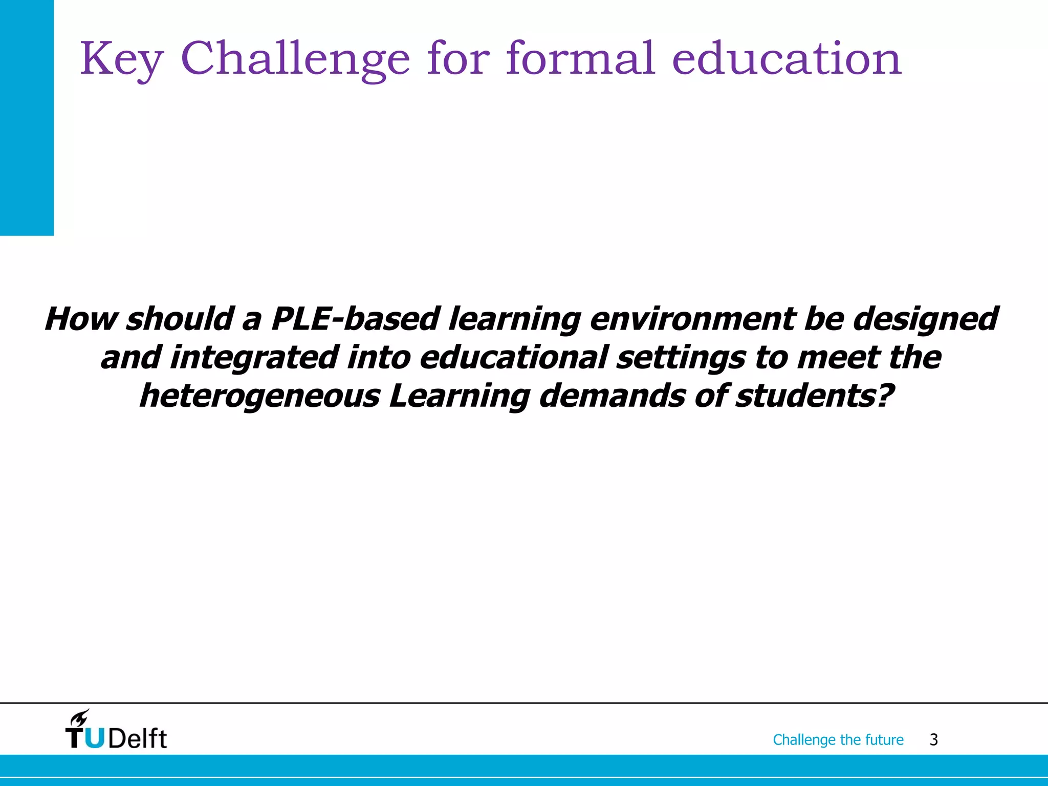 Key Challenge for formal education




How should a PLE-based learning environment be designed
  and integrated into educational settings to meet the
     heterogeneous Learning demands of students?




                                          Challenge the future   3
 