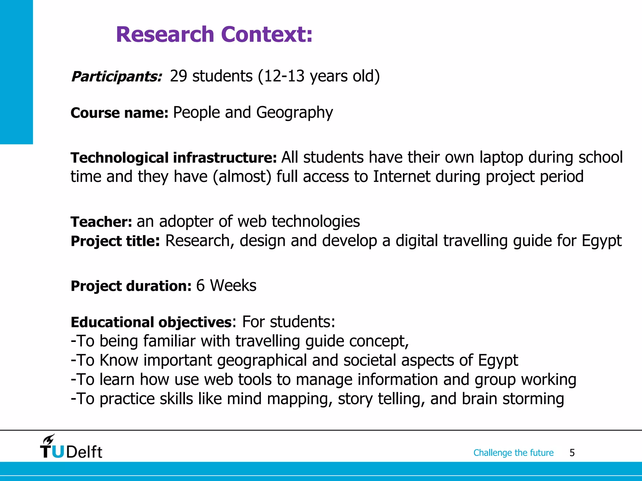 Research Context:
Participants: 29 students (12-13 years old)

Course name: People and Geography


Technological infrastructure: All students have their own laptop during school
time and they have (almost) full access to Internet during project period

Teacher: an adopter of web technologies
Project title: Research, design and develop a digital travelling guide for Egypt


Project duration: 6 Weeks

Educational objectives: For students:
-To   being familiar with travelling guide concept,
-To   Know important geographical and societal aspects of Egypt
-To   learn how use web tools to manage information and group working
-To   practice skills like mind mapping, story telling, and brain storming


                                                           Challenge the future   5
 