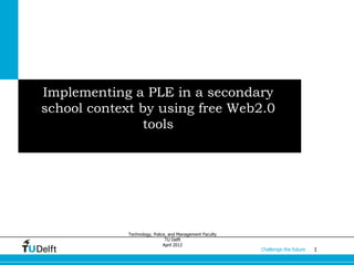 Implementing a PLE in a secondary
school context by using free Web2.0
                tools




             Technology, Police, and Management Faculty
                               TU Delft
                              April 2012
                                                          Challenge the future   1
 