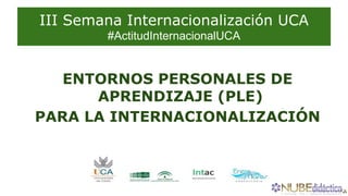 III Semana Internacionalización UCA
#ActitudInternacionalUCA
ENTORNOS PERSONALES DE
APRENDIZAJE (PLE)
PARA LA INTERNACIONALIZACIÓN
 