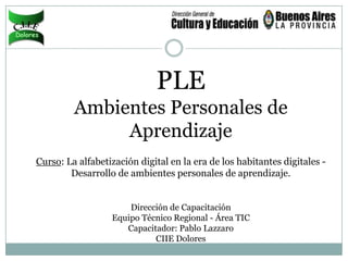 PLE
         Ambientes Personales de
              Aprendizaje
Curso: La alfabetización digital en la era de los habitantes digitales -
        Desarrollo de ambientes personales de aprendizaje.


                      Dirección de Capacitación
                  Equipo Técnico Regional - Área TIC
                     Capacitador: Pablo Lazzaro
                            CIIE Dolores
 