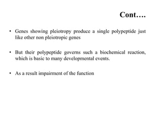 Cont….
• Genes showing pleiotropy produce a single polypeptide just
like other non pleiotropic genes
• But their polypeptide governs such a biochemical reaction,
which is basic to many developmental events.
• As a result impairment of the function
 